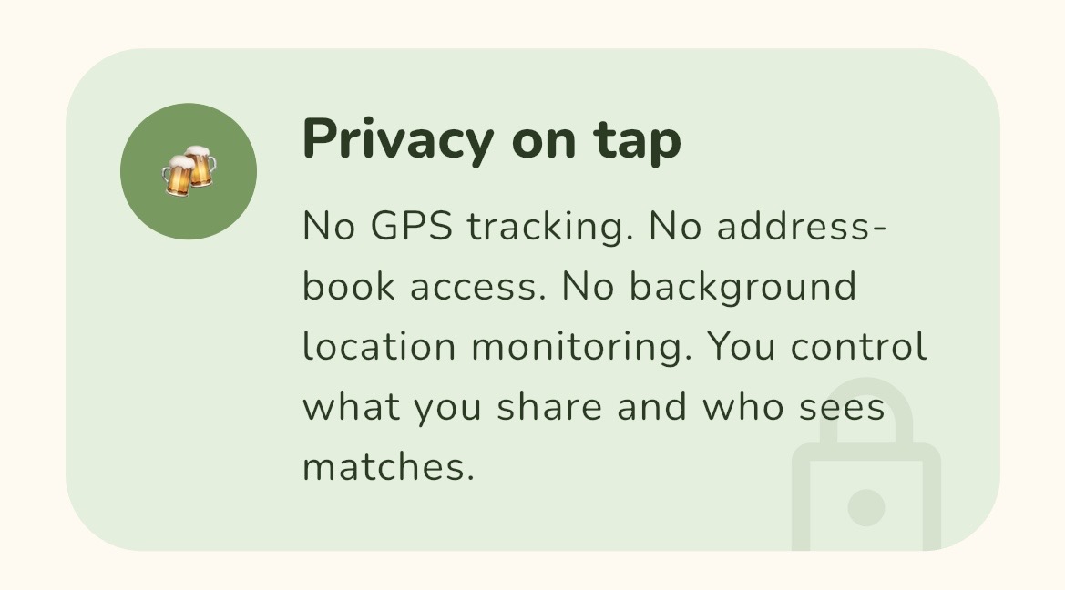 Privacy on tap. No GPS tracking. No address-book access. No background location monitoring. You control what you share and who sees matches.